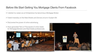 Before We Start Getting You Mortgage Clients From Facebook
• I started my career as an Entrepreneur by becoming a Mortgage Broker.
• Failed miserably on the Rate Sheets and Donuts circuit in Guelph ON
• Discovered the power of online advertising.
• Have generated Tens of Thousands of online leads
for Mortgage Brokers and Real Estate professionals.
 