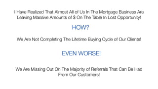 I Have Realized That Almost All of Us In The Mortgage Business Are
Leaving Massive Amounts of $ On The Table In Lost Opportunity!
HOW?
We Are Not Completing The Lifetime Buying Cycle of Our Clients!
EVEN WORSE!
We Are Missing Out On The Majority of Referrals That Can Be Had
From Our Customers!
 