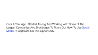 Over A Year Ago I Started Testing And Working With Some of The
Largest Companies And Brokerages To Figure Out How To Use Social
Media To Capitalize On This Opportunity
 
