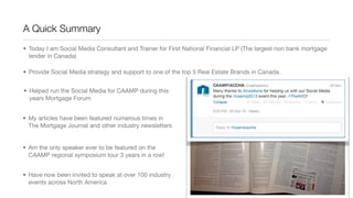 A Quick Summary
• Today I am Social Media Consultant and Trainer for First National Financial LP (The largest non bank mortgage
lender in Canada)
• Provide Social Media strategy and support to one of the top 5 Real Estate Brands in Canada.
• My articles have been featured numerous times in
The Mortgage Journal and other industry newsletters
• Am the only speaker ever to be featured on the
CAAMP regional symposium tour 3 years in a row!
• Have now been invited to speak at over 100 industry
events across North America
• Helped run the Social Media for CAAMP during this
years Mortgage Forum
 
