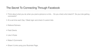 The Secret To Connecting Through Facebook
• Think about what you do when you post a picture or a link... Do you check who Liked it? Do you Like getting
comments?
• At a set time each Day / Week login and check 2 custom lists
• Referral Partners
• Past Clients
• Like 5 Posts
• Make 5 Comments
• Share 5 Links using your Business Page.
 