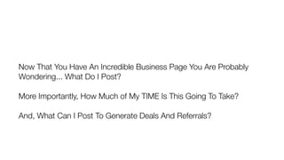 Now That You Have An Incredible Business Page You Are Probably
Wondering... What Do I Post?
More Importantly, How Much of My TIME Is This Going To Take?
And, What Can I Post To Generate Deals And Referrals?
 