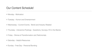 Our Content Schedule!
• Monday - Motivation
• Tuesday - Humor and Entertainment
• Wednesday - Current Events. World and Industry Related
• Thursday - Interactive Postings - Questions, Surveys, Fill in the Blanks
• Friday - Stories of Transformation and Testimonials
• Saturday - Helpful Resources
• Sunday - Free Day - Personal Bonding
 