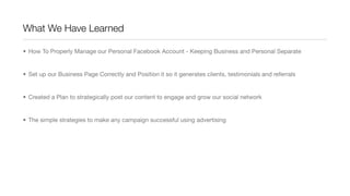 What We Have Learned
• How To Properly Manage our Personal Facebook Account - Keeping Business and Personal Separate
• Set up our Business Page Correctly and Position it so it generates clients, testimonials and referrals
• Created a Plan to strategically post our content to engage and grow our social network
• The simple strategies to make any campaign successful using advertising
 