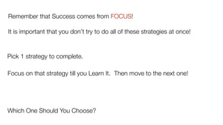 Remember that Success comes from FOCUS!
It is important that you don’t try to do all of these strategies at once!
Pick 1 strategy to complete.
Focus on that strategy till you Learn It. Then move to the next one!
Which One Should You Choose?
 