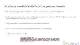 Our Clients Have FUNDAMENTALLY Changed word of mouth
• We all know today that if you don’t have a website for your business you are behind the times.
• In Today’s market you are now missing out if your business is not on Facebook! WHY? People want to see what
OTHER PEOPLE are saying about your business!
• Big business and the Fortune 500 has done their exhaustive research.
• In 2012 58% of the companies on the Fortune 500 had a Facebook Page.
• In 2013 that number grew to 70%
 