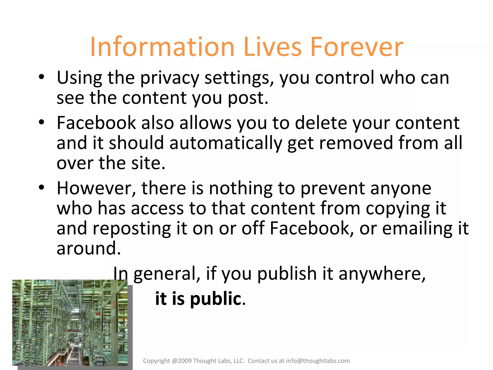 Information Lives Forever Using the privacy settings, you control who can see the content you post. Facebook also allows you to delete your content and it should automatically get removed from all over the site. However, there is nothing to prevent anyone who has access to that content from copying it and reposting it on or off Facebook, or emailing it around. In general, if you publish it anywhere, it is public . Copyright @2009 Thought Labs, LLC.  Contact us at info@thoughtlabs.com 