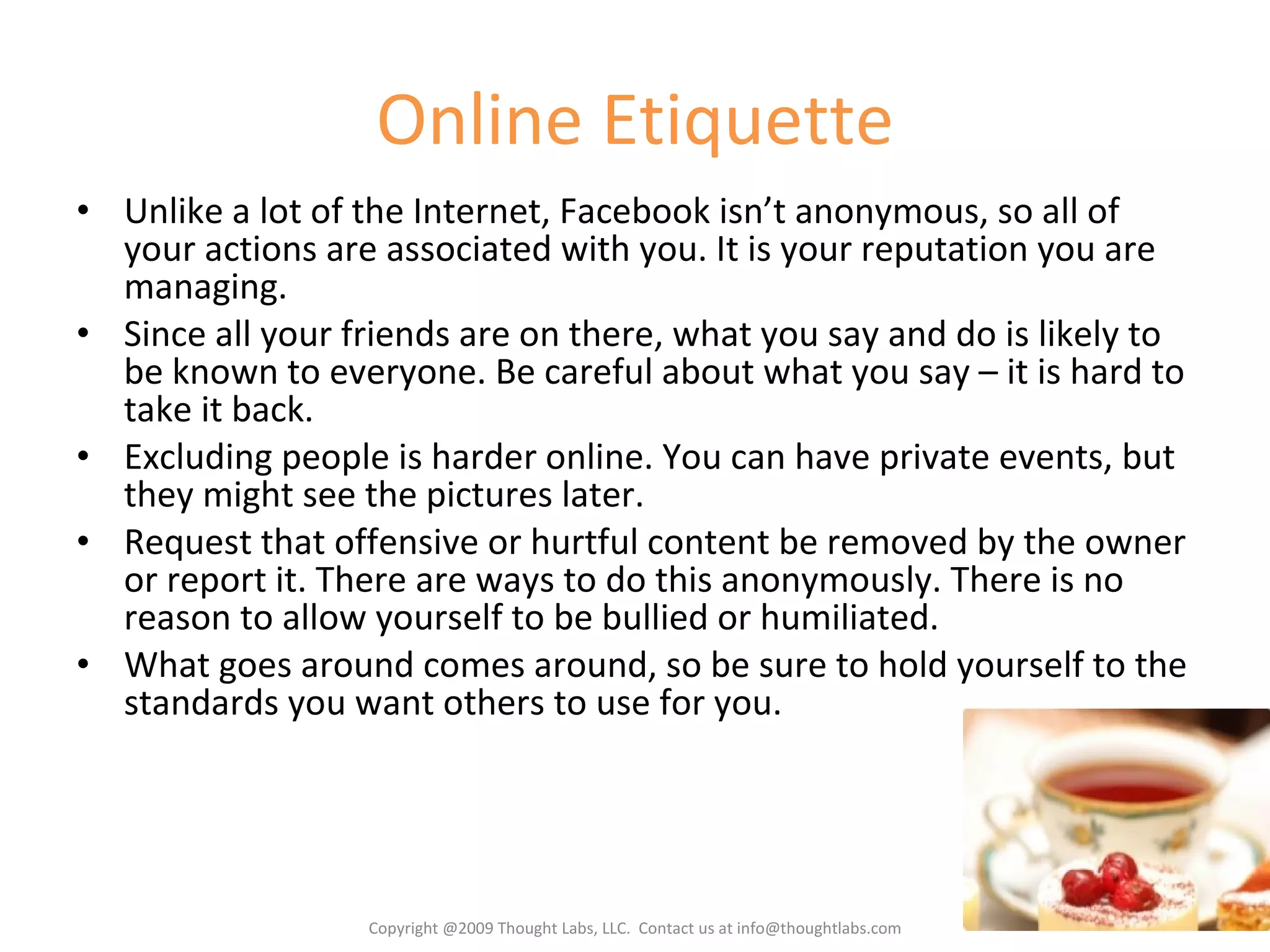 Online Etiquette Unlike a lot of the Internet, Facebook isn’t anonymous, so all of your actions are associated with you. It is your reputation you are managing. Since all your friends are on there, what you say and do is likely to be known to everyone. Be careful about what you say – it is hard to take it back. Excluding people is harder online. You can have private events, but they might see the pictures later. Request that offensive or hurtful content be removed by the owner or report it. There are ways to do this anonymously. There is no reason to allow yourself to be bullied or humiliated. What goes around comes around, so be sure to hold yourself to the standards you want others to use for you. Copyright @2009 Thought Labs, LLC.  Contact us at info@thoughtlabs.com 