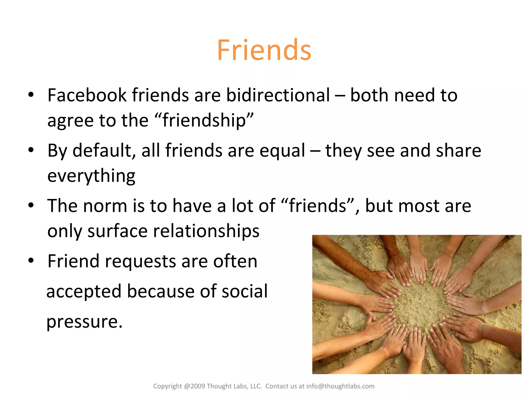 Friends Facebook friends are bidirectional – both need to agree to the “friendship” By default, all friends are equal – they see and share everything The norm is to have a lot of “friends”, but most are only surface relationships Friend requests are often accepted because of social pressure. Copyright @2009 Thought Labs, LLC.  Contact us at info@thoughtlabs.com 
