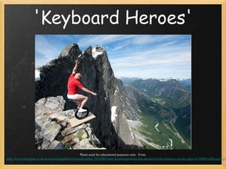 'Keyboard Heroes'




                                                    Photo used for educational purposes only. From
http://www.telegraph.co.uk/news/picturegalleries/howaboutthat/7892000/Eskil-Ronningsbakken-the-daredevil-who-balances-on-the-edge-of-1000ft-cliffs-in-Norw
 