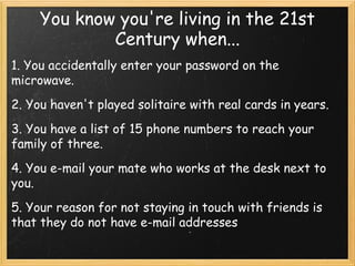 You know you're living in the 21st
             Century when...
1. You accidentally enter your password on the
microwave.
2. You haven't played solitaire with real cards in years.
3. You have a list of 15 phone numbers to reach your
family of three.
4. You e-mail your mate who works at the desk next to
you.
5. Your reason for not staying in touch with friends is
that they do not have e-mail addresses
 