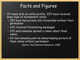 Facts and Figures
• Of teens with an online profile, 32% have received
  some type of harassment online.
   – 15% have had private info forwarded without their
     permission
   – 13% received threatening messages
   – 13% said someone spread a rumor about them
     online
   – 6% had someone post an embarrassing picture of
     them online without permission
             Source: Pew Internet Research, 2009



                                             21
 