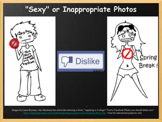 "Sexy" or Inappropriate Photos




Images by Laura Reyome, who illustrated the article this drawing is from: “Applying to College? Twelve Facebook Photos you should delete now”
           http://collegeapps.about.com/od/theartofgettingaccepted/ss/bad-facebook-photos.htm Used for educational purposes only.
 