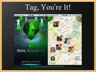 Tag, You’re It!




                                 Photo (used for educational purposes only) from Cult of Mac blog post:
                                                                                                                                 26
http://www.cultofmac.com/157641/this-creepy-app-isnt-just-stalking-women-without-their-knowledge-its-a-wake-up-call-about-facebook-privacy/
 
