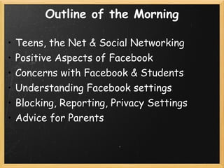 Outline of the Morning

•   Teens, the Net & Social Networking
•   Positive Aspects of Facebook
•   Concerns with Facebook & Students
•   Understanding Facebook settings
•   Blocking, Reporting, Privacy Settings
•   Advice for Parents
 