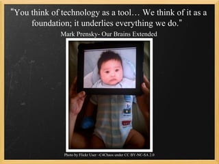 “You think of technology as a tool… We think of it as a
     foundation; it underlies everything we do.”
              Mark Prensky- Our Brains Extended




               Photo by Flickr User ~C4Chaos under CC BY-NC-SA 2.0
 
