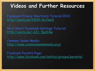Videos and Further Resources
• Facebook Privacy Shortcuts Tutorial 2013:
  http://youtu.be/NI92-AcJweA

• Very Short Facebook Settings Tutorial:
  http://youtu.be/-dJz_5pd33w

• Common Sense Media:
  http://www.commonsensemedia.org/

• Facebook Parents Page:
  http://www.facebook.com/safety/groups/parents/
 