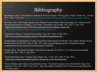 Bibliography
Brookhouser, Kevin. "Presentation: Facebook for Parents of Teens." Web log post. I Teach. I Think. N.p., 19 Sept.
2012. Web. 17 Apr. 2013. <http://www.iteachithink.com/2012/09/presentation-facebook-for-parents-of.html>.

Brownlee, John. "This Creepy App Isn’t Just Stalking Women Without Their Knowledge, It’s A Wake-Up Call
About Facebook Privacy [Update]." Cult of Mac. Cultomedia Corp, 30 Mar. 2012. Web. 17 Apr. 2013.
<http://www.cultofmac.com/157641/this-creepy-app-isnt-just-stalking-women-with
out-their-knowledge-its-a-wake-up-call-about-facebook-privacy/>.

"Facebook for Parents." Common Sense Media, 3 Oct. 2011. Web. 17 Apr. 2013.
<http://www.commonsensemedia.org/advice-for-parents/facebook-parents>.

"Global Digital Communication: Texting, Social Networking Popular Worldwide." Pew Global Attitudes Project.
Pew Research, 29 Feb. 2012. Web. 15 Apr. 2013. http://www.pewglobal.org/2011/12/20/global-digital-
communication-texting-social-networking-popular-worldwide/.

Prensky, Marc. "Our Brains Extended." Educational Leadership 70.6 (2013): 22-27.Educational Leadership.
ASCD, Mar. 2013. Web. 15 Apr. 2013.

"Social Networking Tips." Common Sense Media. N.p., 17 Oct. 2011. Web. 17 Apr. 2013.
<http://www.commonsensemedia.org/advice-for-parents/social-networking-tips>.

"Teens, Kindness and Cruelty on Social Network Sites." Facebook Dominates Teen Social Media Usage. Pew
Research, 9 Nov. 2011. Web. 15 Apr. 2013. <http://pewinternet.org/Reports/2011/Teens-and-social-media/Part-
1/Facebook.aspx>.
 