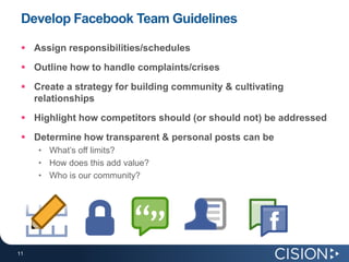 Develop Facebook Team Guidelines

  Assign responsibilities/schedules
  Outline how to handle complaints/crises
  Create a strategy for building community & cultivating
   relationships
  Highlight how competitors should (or should not) be addressed
  Determine how transparent & personal posts can be
     • What’s off limits?
     • How does this add value?
     • Who is our community?




11
11
 