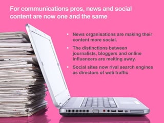 For communications pros, news and social
 content are now one and the same

                    News organisations are making their
                     content more social.
                    The distinctions between
                     journalists, bloggers and online
                     influencers are melting away.
                    Social sites now rival search engines
                     as directors of web traffic




14
14
 