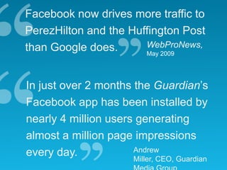 Facebook now drives more traffic to
PerezHilton and the Huffington Post
than Google does.      WebProNews,
                       May 2009




In just over 2 months the Guardian’s
Facebook app has been installed by
nearly 4 million users generating
almost a million page impressions
every day.            Andrew
                      Miller, CEO, Guardian
 