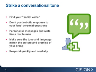 Strike a conversational tone

  Find your “social voice”
  Don’t post robotic response to
   your fans’ personal questions
  Personalise messages and write
   like a real human
  Make sure the tone and language
   match the culture and promise of
   your brand
  Respond quickly and cordially




21
21
 