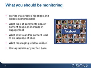 What you should be monitoring

  Trends that created feedback and
   spikes in impressions
  What type of comments and/or
   content cause an increase in
   engagement
  What events and/or content lead
   to an increase of likes
  What messaging lead to unlikes
  Demographics of your fan base




33
33
 