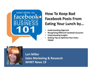 How To Keep Bad 
             Facebook Posts From 
             Eating Your Lunch by…
             •   Understanding Edgerank
             •   Recognizing Different Facebook Accounts
             •   Understanding Insights
             •   Getting Tips to Optimize Your Posts ‐
                 TODAY




Lori Miller
Sales Marketing & Research
WHNT News 19
 