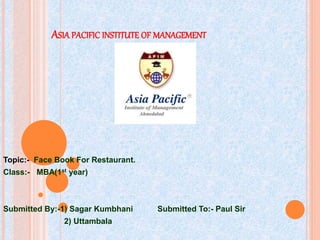 ASIA PACIFIC INSTITUTE OF MANAGEMENT
Topic:- Face Book For Restaurant.
Class:- MBA(1st year)
Submitted By:-1) Sagar Kumbhani Submitted To:- Paul Sir
2) Uttambala
 
