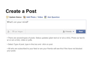 Create a Post




• There are several types of posts: Status updates (plain text w/ or w/o a link), Photo (w/ text &
w/ or w/o a link), video or polls.

• Select Type of post, type in this box and click on post.

• All who are subscribed to your feed or are your friends will see this if the have not blocked
your posts
 
