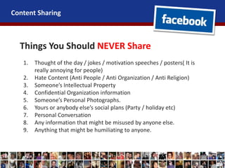 Content Sharing
Things You Should NEVER Share
1. Thought of the day / jokes / motivation speeches / posters( It is
really annoying for people)
2. Hate Content (Anti People / Anti Organization / Anti Religion)
3. Someone’s Intellectual Property
4. Confidential Organization information
5. Someone’s Personal Photographs.
6. Yours or anybody else’s social plans (Party / holiday etc)
7. Personal Conversation
8. Any information that might be misused by anyone else.
9. Anything that might be humiliating to anyone.
 