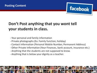 Posting Content
Don’t Post anything that you wont tell
your students in class.
- Your personal and family information
- Private photographs (Ex: Family function, holiday)
- Contact Information (Personal Mobile Number, Permanent Address)
- Other Private Information (Your Finances, bank account, insurance etc.)
- Anything that the students are not supposed to know.
- Anything that is below your dignity as a teacher.
 