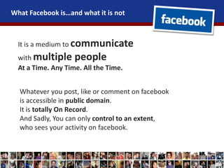 What Facebook is…and what it is not
It is a medium to communicate
with multiple people
At a Time. Any Time. All the Time.
Whatever you post, like or comment on facebook
is accessible in public domain.
It is totally On Record.
And Sadly, You can only control to an extent,
who sees your activity on facebook.
 