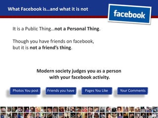 What Facebook is…and what it is not
It is a Public Thing…not a Personal Thing.
Though you have friends on facebook,
but it is not a friend’s thing.
Modern society judges you as a person
with your facebook activity.
Photos You post Friends you have Pages You Like Your Comments
 