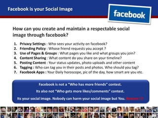 Facebook is your Social Image
How can you create and maintain a respectable social
image through facebook?
1. Privacy Settings : Who sees your activity on facebook?
2. Friending Policy : Whose friend requests you accept ?
3. Use of Pages & Groups : What pages you like and what groups you join?
4. Content Sharing : What content do you share on your timeline?
5. Posting Content : Your status updates, photo uploads and other content
6. Tagging : Who can tag you in their posts and photos. Who should you tag?
7. Facebook Apps : Your Daily horoscope, pic of the day, how smart are you etc.
Facebook is not a “Who has more friends” contest.
Its also not “Who gets more likes/comments” contest.
Its your social image. Nobody can harm your social image but You. Beware !!!
 