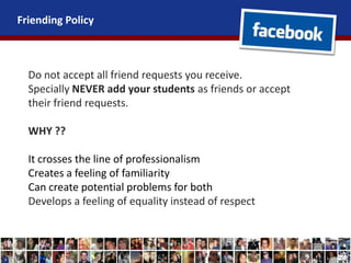 Friending Policy
Do not accept all friend requests you receive.
Specially NEVER add your students as friends or accept
their friend requests.
WHY ??
It crosses the line of professionalism
Creates a feeling of familiarity
Can create potential problems for both
Develops a feeling of equality instead of respect
 