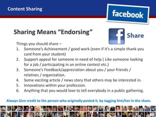 Content Sharing
Sharing Means “Endorsing”
Things you should share –
1. Someone’s Achievement / good work (even if it’s a simple thank you
card from your student)
2. Support appeal for someone in need of help ( Like someone looking
for a job / participating in an online contest etc.)
3. Someone’s Feedback/appreciation about you / your friends /
relatives / organization.
4. Some exciting article / news story that others may be interested in.
5. Innovations within your profession.
6. Anything that you would love to tell everybody in a public gathering.
Always Give credit to the person who originally posted it, by tagging him/her in the share.
 