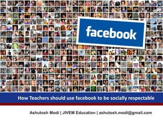 Ashutosh Modi | JIVEM Education | ashutosh.modi@gmail.com
How Teachers should use facebook to be socially respectable
 