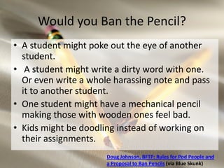 Would you Ban the Pencil?
• A student might poke out the eye of another
  student.
• A student might write a dirty word with one.
  Or even write a whole harassing note and pass
  it to another student.
• One student might have a mechanical pencil
  making those with wooden ones feel bad.
• Kids might be doodling instead of working on
  their assignments.
                      Doug Johnson, BFTP: Rules for Pod People and
                      a Proposal to Ban Pencils (via Blue Skunk)
 