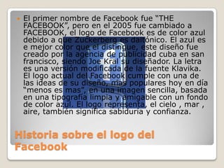 Historia sobre el logo del
Facebook
 El primer nombre de Facebook fue “THE
FACEBOOK”, pero en el 2005 fue cambiado a
FACEBOOK, el logo de Facebook es de color azul
debido a que Zuckerberg es daltónico. El azul es
e mejor color que el distingue, este diseño fue
creado por la agencia de publicidad cuba en san
francisco, siendo Joe Kral su diseñador. La letra
es una versión modificada de la fuente Klavika.
El logo actual del Facebook cumple con una de
las ideas de su diseño, mas populares hoy en día
“menos es mas”, en una imagen sencilla, basada
en una tipografía limpia y amigable con un fondo
de color azul. El logo representa, el cielo , mar ,
aire, también significa sabiduría y confianza.
 