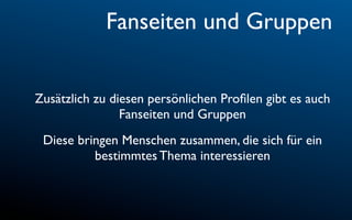 Fanseiten und Gruppen


Zusätzlich zu diesen persönlichen Proﬁlen gibt es auch
                Fanseiten und Gruppen
 Diese bringen Menschen zusammen, die sich für ein
          bestimmtes Thema interessieren
 
