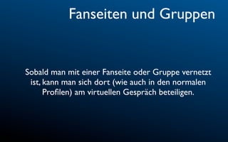 Fanseiten und Gruppen


Sobald man mit einer Fanseite oder Gruppe vernetzt
 ist, kann man sich dort (wie auch in den normalen
      Proﬁlen) am virtuellen Gespräch beteiligen.
 