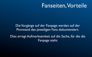 Fanseiten,Vorteile


   Die Vorgänge auf der Fanpage werden auf der
   Pinnwand des jeweiligen Fans dokumentiert.
Dies erregt Aufmerksamkeit auf die Sache, für die die
                  Fanpage steht
 