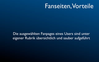 Fanseiten,Vorteile


Die ausgewählten Fanpages eines Users sind unter
eigener Rubrik übersichtlich und sauber aufgeführt
 