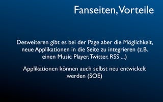 Fanseiten,Vorteile

Desweiteren gibt es bei der Page aber die Möglichkeit,
 neue Applikationen in die Seite zu integrieren (z.B.
         einen Music Player, Twitter, RSS ...)
  Applikationen können auch selbst neu entwickelt
                  werden (SOE)
 