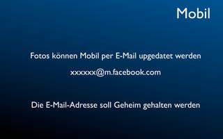 Mobil

Fotos können Mobil per E-Mail upgedatet werden
          xxxxxx@m.facebook.com


Die E-Mail-Adresse soll Geheim gehalten werden
 