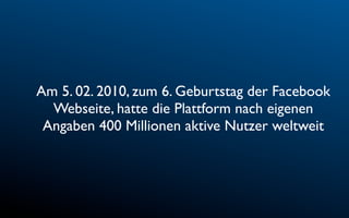Am 5. 02. 2010, zum 6. Geburtstag der Facebook
  Webseite, hatte die Plattform nach eigenen
 Angaben 400 Millionen aktive Nutzer weltweit
 