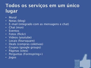 Todos os serviços em um único
lugar
•   Mural
•   Notas (blog)
•   E-mail (integrado com as mensagens e chat)
•   Chat (msn)
•   Eventos
•   Fotos (flickr)
•   Videos (youtube)
•   Locais (foursquare)
•   Deals (compras coletivas)
•   Grupos (google groups)
•   Páginas (sites)
•   Perguntas (Formspring+)
•   Jogos
 
