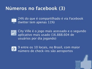 Números no facebook (3)

    24% do que é compartilhado é via Facebook
    (twitter tem apenas 11%)

    City Ville é o jogo mais acessado e o segundo
    aplicativo mais usado (16.888.604 de
    usuários por dia jogando)

    9 entre os 10 locais, no Brasil, com maior
    número de check-ins são aeroportos
 