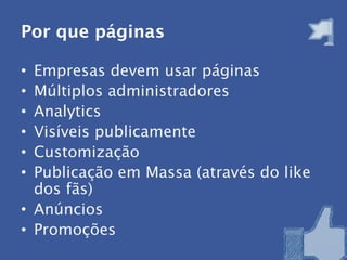Por que páginas

• Empresas devem usar páginas
• Múltiplos administradores
• Analytics
• Visíveis publicamente
• Customização
• Publicação em Massa (através do like
  dos fãs)
• Anúncios
• Promoções
 